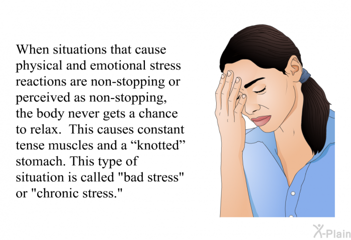 When situations that cause physical and emotional stress reactions are non-stopping or perceived as non-stopping, the body never gets a chance to relax. This causes constant tense muscles and a “knotted” stomach. This type of situation is called “bad stress” or “chronic stress.”