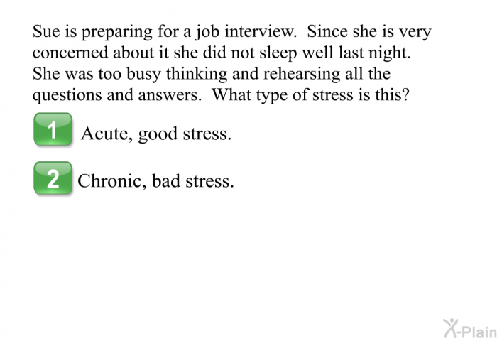 Sue is preparing for a job interview. Since she is very concerned about it she did not sleep well last night. She was too busy thinking and rehearsing all the questions and answers. What type of stress is this?  Acute, good stress. Chronic, bad stress.