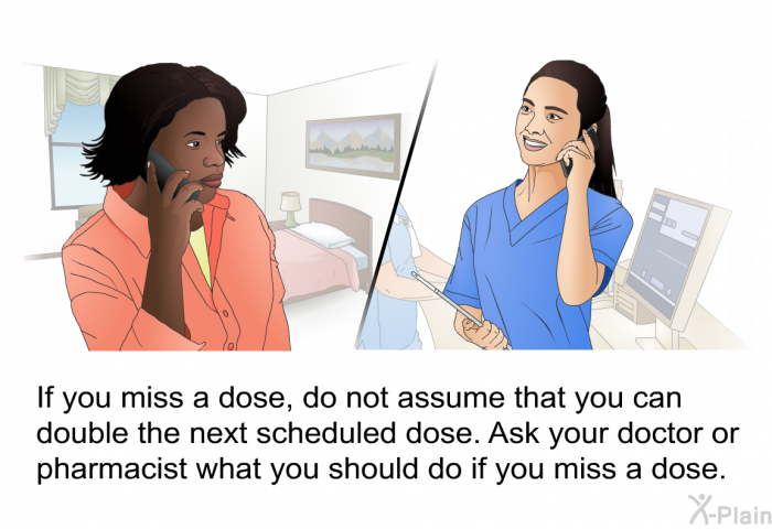 If you miss a dose, do not assume that you can double the next scheduled dose. Ask your doctor or pharmacist what you should do if you miss a dose.