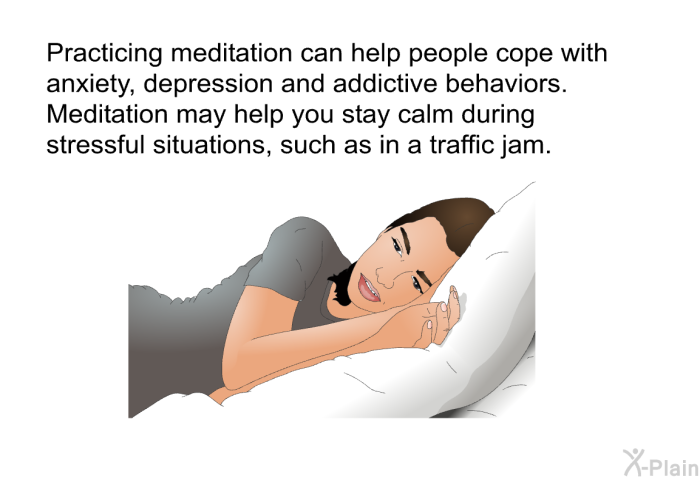 Practicing meditation can help people cope with anxiety, depression and addictive behaviors. Meditation may help you stay calm during stressful situations, such as in a traffic jam.