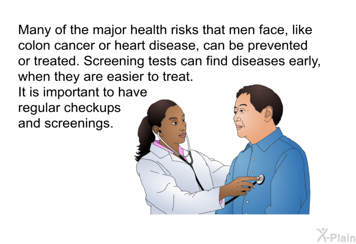 Many of the major health risks that men face, like colon cancer or heart disease, can be prevented or treated. Screening tests can find diseases early, when they are easier to treat. It is important to have regular checkups and screenings.
