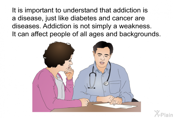 It is important to understand that addiction is a disease, just like diabetes and cancer are diseases. Addiction is not simply a weakness. It can affect people of all ages and backgrounds.