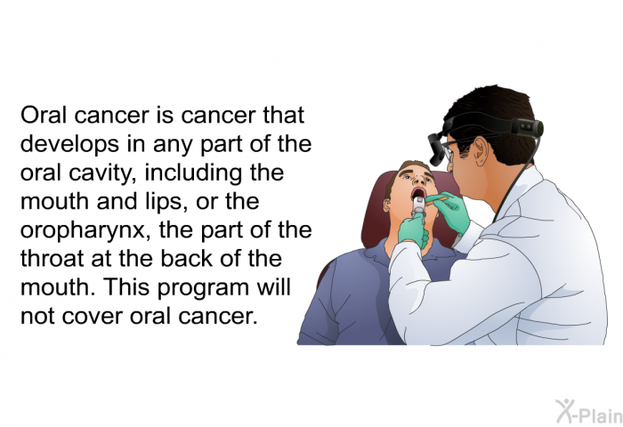 Oral cancer is cancer that develops in any part of the oral cavity, including the mouth and lips, or the oropharynx, the part of the throat at the back of the mouth. This program will not cover oral cancer.