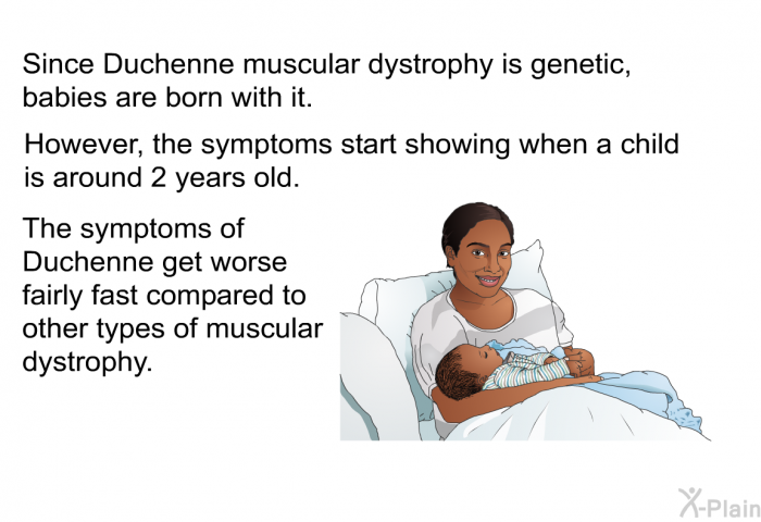 Since Duchenne muscular dystrophy is genetic, babies are born with it. However, the symptoms start showing when a child is around 2 years old. The symptoms of Duchenne get worse fairly fast compared to other types of muscular dystrophy.