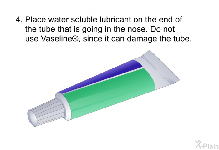 Place water soluble lubricant on the end of the tube that is going in the nose. Do not use Vaseline<SUP> </SUP>, since it can damage the tube.