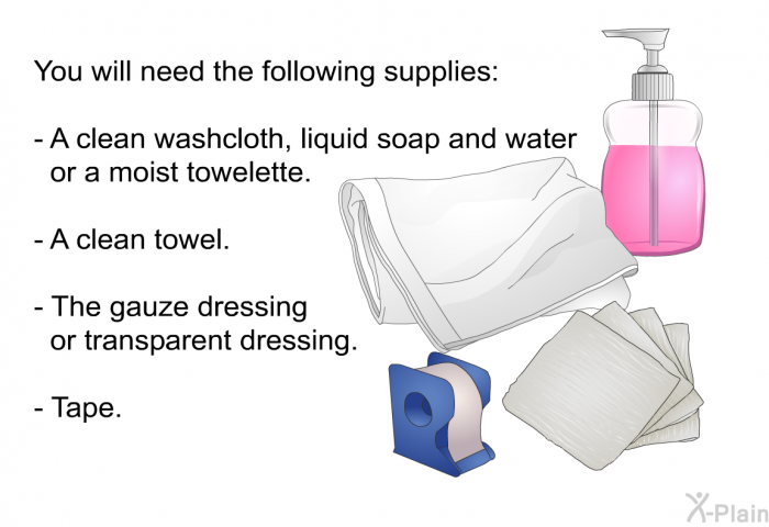 You will need the following supplies:  A clean washcloth, liquid soap and water or a moist towelette. A clean towel. The gauze dressing or transparent dressing. Tape.