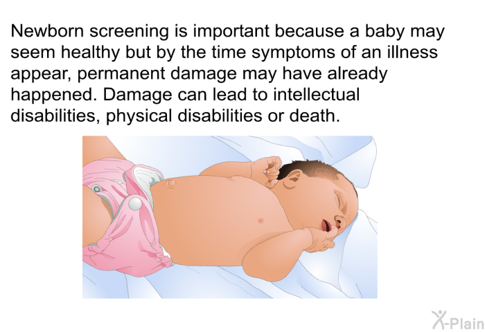 Newborn screening<B> </B>is important because a baby may seem healthy but by the time symptoms of an illness appear, permanent damage may have already happened. Damage can lead to intellectual disabilities, physical disabilities or death.