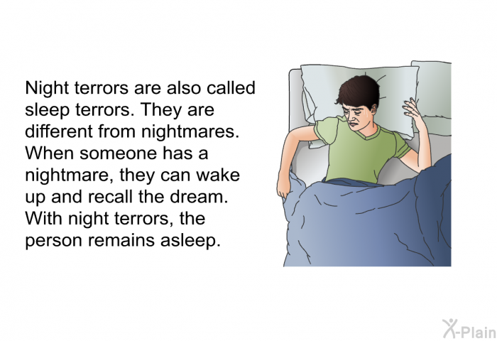 Night terrors are also called sleep terrors. They are different from nightmares. When someone has a nightmare, they can wake up and recall the dream. With night terrors, the person remains asleep.