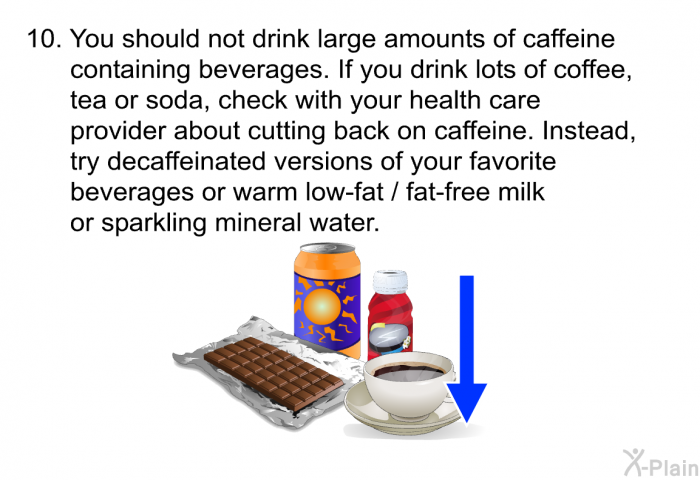 .You should not drink large amounts of caffeine containing beverages. If you drink lots of coffee, tea or soda, check with your health care provider about cutting back on caffeine. Instead, try decaffeinated versions of your favorite beverages or warm low-fat / fat-free milk or sparkling mineral water.