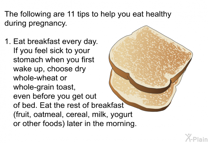 The following are 11 tips to help you eat healthy during pregnancy.  Eat breakfast every day. If you feel sick to your stomach when you first wake up, choose dry whole-wheat or whole-grain toast, even before you get out of bed. Eat the rest of breakfast (fruit, oatmeal, cereal, milk, yogurt or other foods) later in the morning.