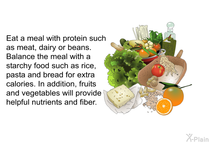 Eat a meal with protein such as meat, dairy or beans. Balance the meal with a starchy food such as rice, pasta and bread for extra calories. In addition, fruits and vegetables will provide helpful nutrients and fiber.