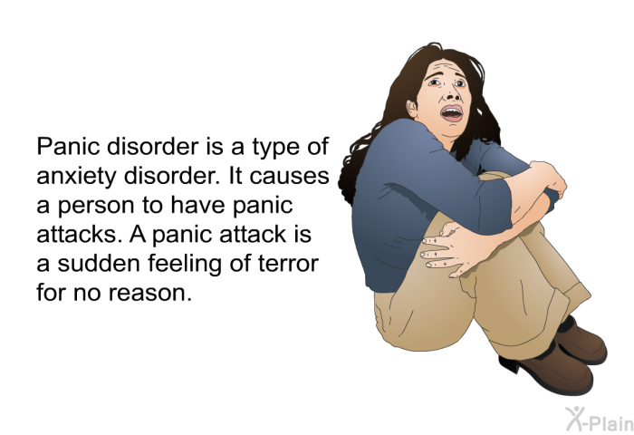 Panic disorder is a type of anxiety disorder. It causes a person to have panic attacks. A panic attack is a sudden feeling of terror for no reason.