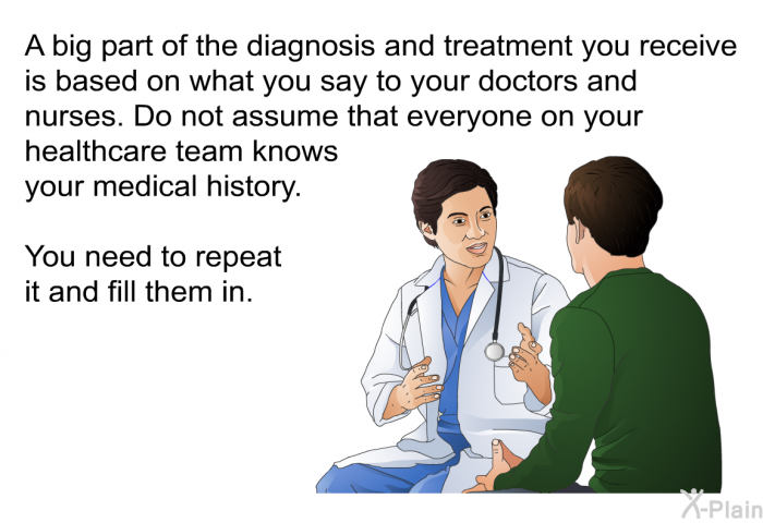 A big part of the diagnosis and treatment you receive is based on what you say to your doctors and nurses. Do not assume that everyone on your healthcare team knows your medical history. You need to repeat it and fill them in.