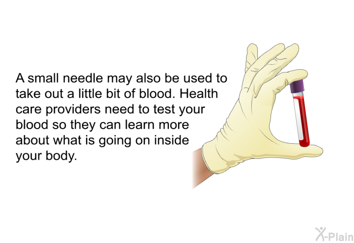 A small needle may also be used to take out a little bit of blood. Health care providers need to test your blood so they can learn more about what is going on inside your body.