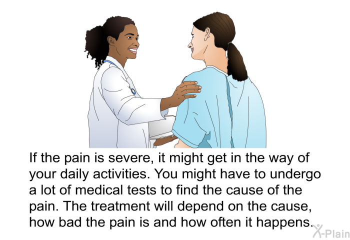 If the pain is severe, it might get in the way of your daily activities. You might have to undergo a lot of medical tests to find the cause of the pain. The treatment will depend on the cause, how bad the pain is and how often it happens.