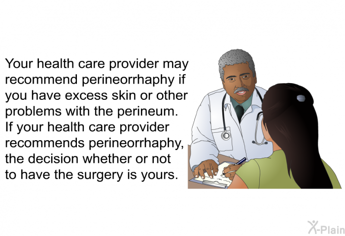 Your health care provider may recommend perineorrhaphy if you have excess skin or other problems with the perineum. If your health care provider recommends perineorrhaphy, the decision whether or not to have the surgery is yours.