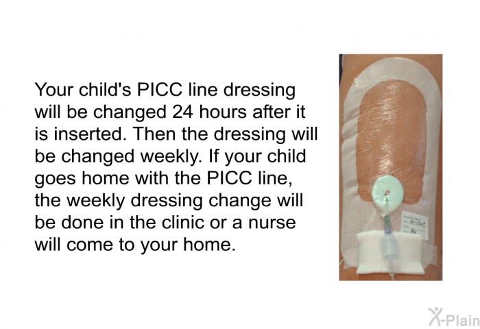 Your child's PICC line dressing will be changed 24 hours after it is inserted. Then the dressing will be changed weekly. If your child goes home with the PICC line, the weekly dressing change will be done in the clinic or a nurse will come to your home.