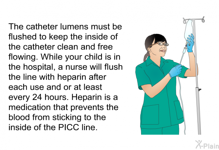 The catheter lumens must be flushed to keep the inside of the catheter clean and free flowing. While your child is in the hospital, a nurse will flush the line with heparin after each use and or at least every 24 hours. Heparin is a medication that prevents the blood from sticking to the inside of the PICC line.