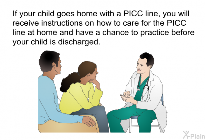 If your child goes home with a PICC line, you will receive instructions on how to care for the PICC line at home and have a chance to practice before your child is discharged.