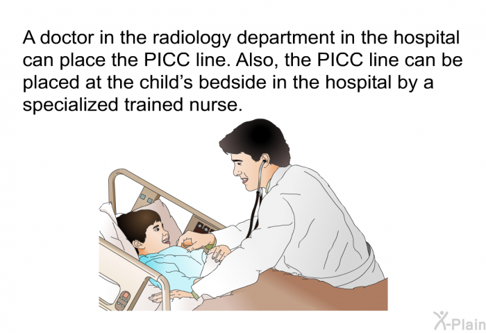 A doctor in the radiology department in the hospital can place the PICC line. Also, the PICC line can be placed at the child's bedside in the hospital by a specialized trained nurse.