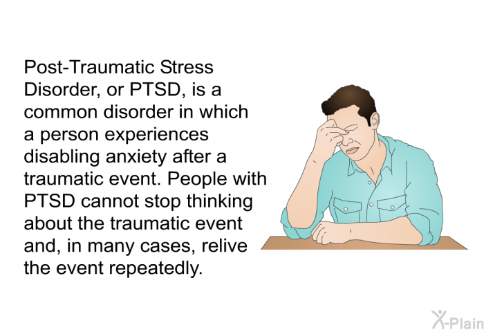 Post-Traumatic Stress Disorder, or PTSD, is a common disorder in which a person experiences disabling anxiety after a traumatic event. People with PTSD cannot stop thinking about the traumatic event and, in many cases, relive the event repeatedly.