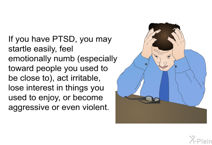 If you have PTSD, you may startle easily, feel emotionally numb (especially toward people you used to be close to), act irritable, lose interest in things you used to enjoy, or become aggressive or even violent.