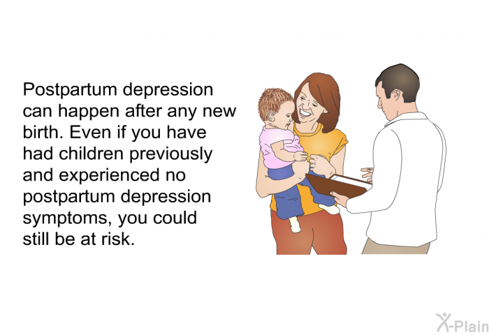 Postpartum depression can happen after any new birth. Even if you have had children previously and experienced no postpartum depression symptoms, you could still be at risk.
