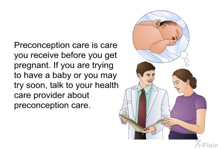 Preconception care is care you receive before you get pregnant. If you are trying to have a baby or you may try soon, talk to your health care provider about preconception care.