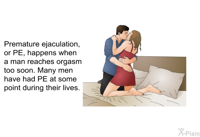 Premature ejaculation, or PE, happens when a man reaches orgasm too soon. Many men have had PE at some point during their lives.