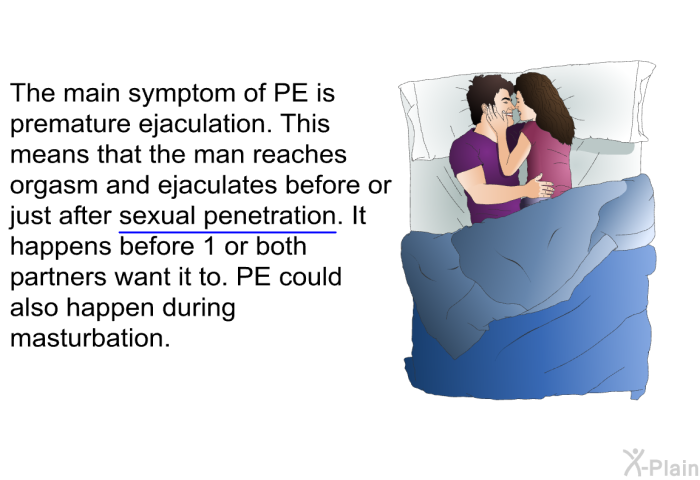 The main symptom of PE is premature ejaculation. This means that the man reaches orgasm and ejaculates before or just after sexual penetration. It happens before 1 or both partners want it to. PE could also happen during masturbation.
