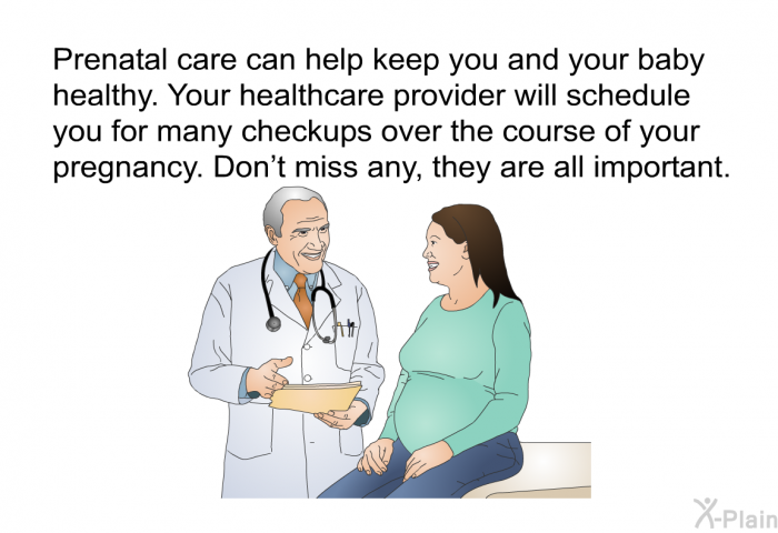 Prenatal care can help keep you and your baby healthy. Your healthcare provider will schedule you for many checkups over the course of your pregnancy. Don't miss any, they are all important.