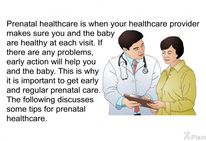 Prenatal healthcare is when your healthcare provider makes sure you and the baby are healthy at each visit. If there are any problems, early action will help you and the baby. This is why it is important to get early and regular prenatal care. The following discusses some tips for prenatal healthcare.