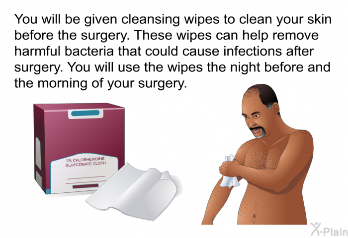 You will be given cleansing wipes to clean your skin before the surgery. These wipes can help remove harmful bacteria that could cause infections after surgery. You will use the wipes the night before and the morning of your surgery.