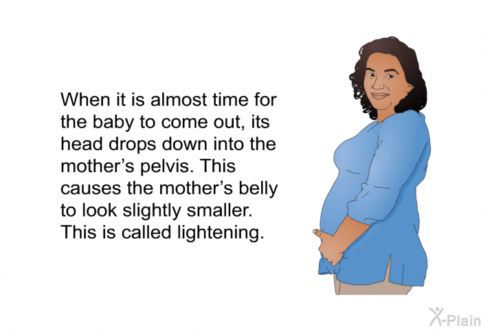 When it is almost time for the baby to come out, its head drops down into the mother's pelvis. This causes the mother's belly to look slightly smaller. This is called lightening.