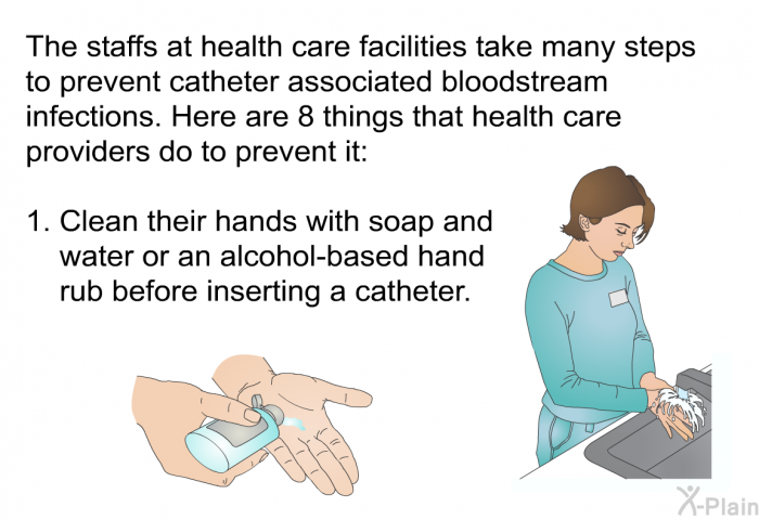 The staffs at health care facilities take many steps to prevent catheter associated bloodstream infections. Here are 8 things that health care providers do to prevent it:  Clean their hands with soap and water or an alcohol-based hand rub before inserting a catheter.