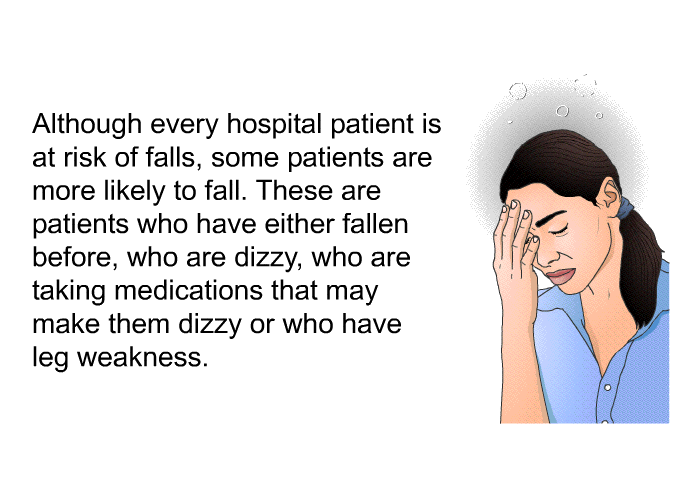 Although every hospital patient is at risk of falls, some patients are more likely to fall. These are patients who have either fallen before, who are dizzy, who are taking medications that may make them dizzy or who have leg weakness.