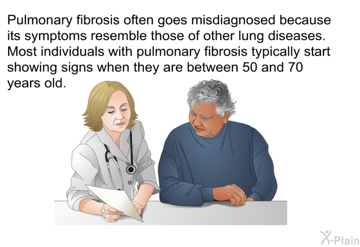 Pulmonary fibrosis often goes misdiagnosed because its symptoms resemble those of other lung diseases. Most individuals with pulmonary fibrosis typically start showing signs when they are between 50 and 70 years old.