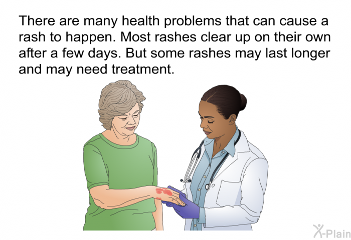 There are many health problems that can cause a rash to happen. Most rashes clear up on their own after a few days. But some rashes may last longer and may need treatment.