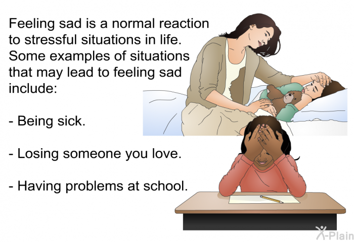 Feeling sad is a normal reaction to stressful situations in life. Some examples of situations that may lead to feeling sad include:  Being sick. Losing someone you love. Having problems at school.