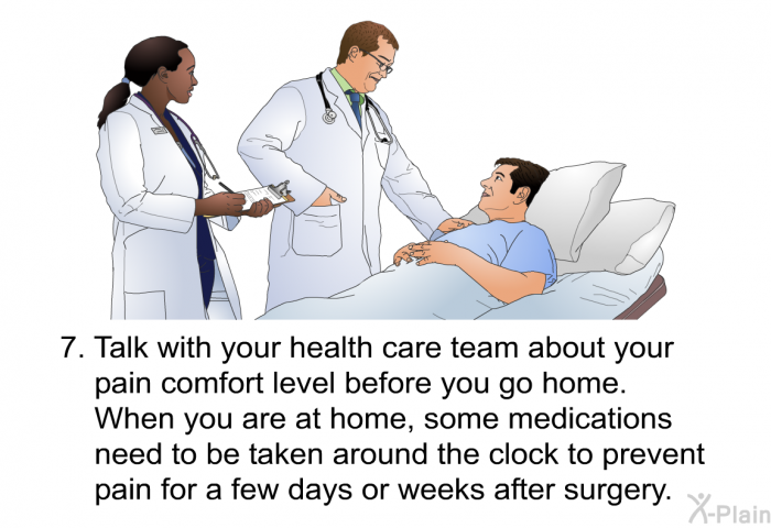 Talk with your health care team about your pain comfort level before you go home. When you are at home, some medications need to be taken around the clock to prevent pain for a few days or weeks after surgery.