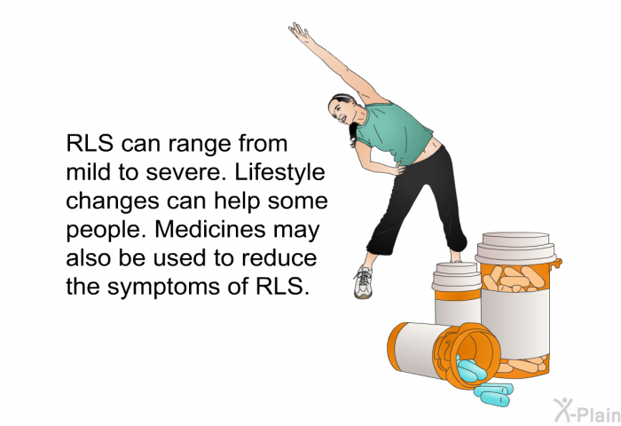 RLS can range from mild to severe. Lifestyle changes can help some people. Medicines may also be used to reduce the symptoms of RLS.