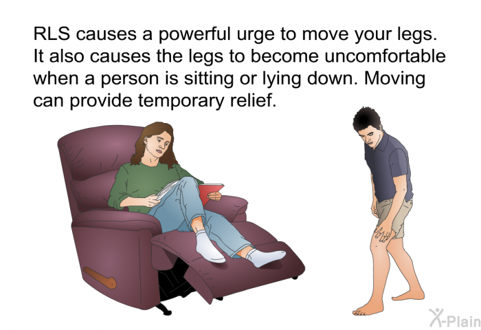 RLS causes a powerful urge to move your legs. It also causes the legs to become uncomfortable when a person is sitting or lying down. Moving can provide temporary relief.