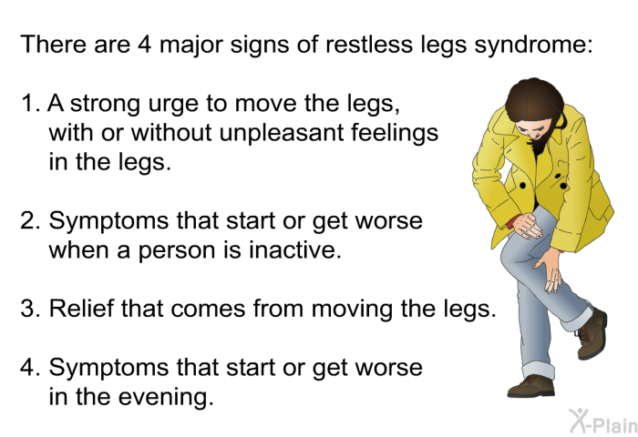 There are 4 major signs of restless legs syndrome:  A strong urge to move the legs, with or without unpleasant feelings in the legs. Symptoms that start or get worse when a person is inactive. Relief that comes from moving the legs. Symptoms that start or get worse in the evening.