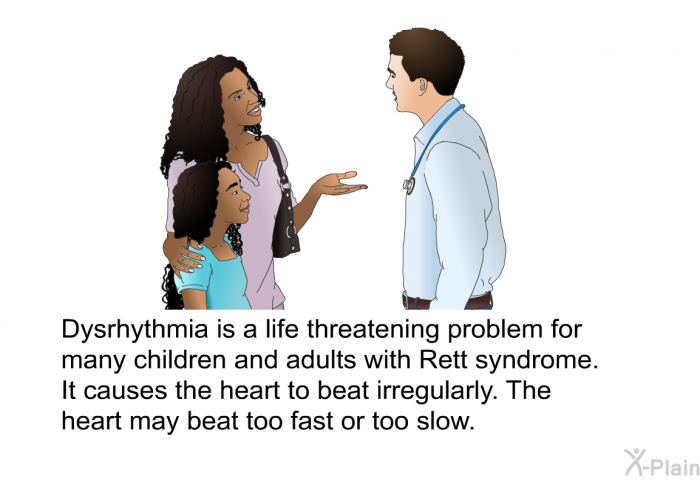 Dysrhythmia is a life threatening problem for many children and adults with Rett syndrome. It causes the heart to beat irregularly. The heart may beat too fast or too slow.