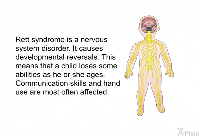 Rett syndrome is a nervous system disorder. It causes developmental reversals. This means that a child loses some abilities as he or she ages. Communication skills and hand use are most often affected.