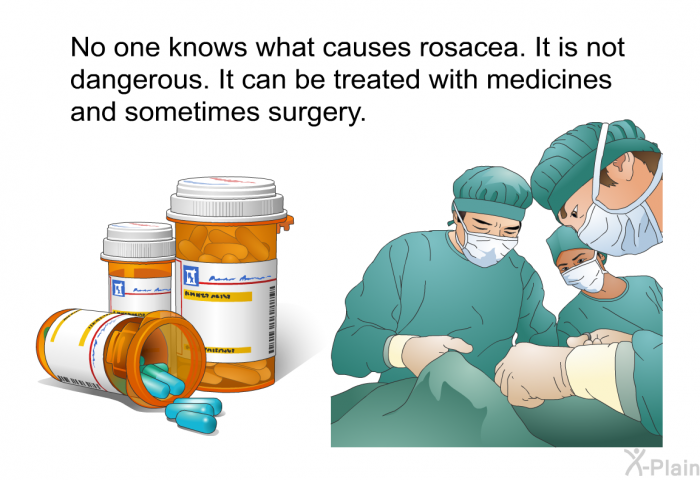 No one knows what causes rosacea. It is not dangerous. It can be treated with medicines and sometimes surgery.