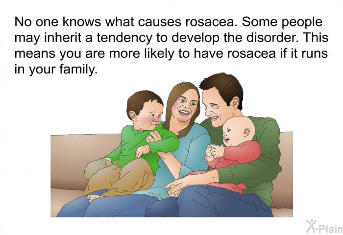 No one knows what causes rosacea. Some people may inherit a tendency to develop the disorder. This means you are more likely to have rosacea if it runs in your family.