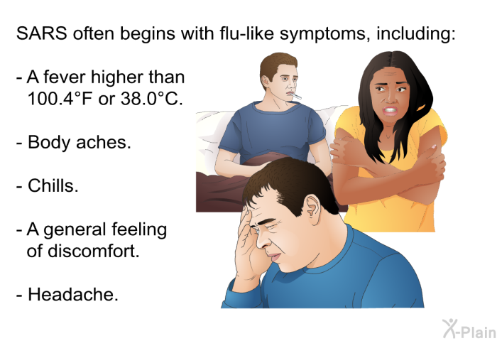 SARS often begins with flu-like symptoms, including:  A fever higher than 100.4°F or 38.0°C. Body aches. Chills. A general feeling of discomfort. Headache.