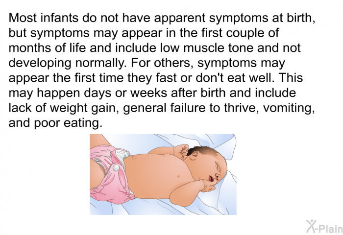 Most infants do not have apparent symptoms at birth, but symptoms may appear in the first couple of months of life and include low muscle tone and not developing normally. For others, symptoms may appear the first time they fast or don't eat well. This may happen days or weeks after birth and include lack of weight gain, general failure to thrive, vomiting, and poor eating.