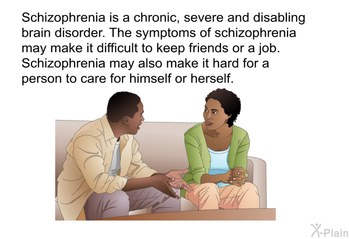 Schizophrenia is a chronic, severe and disabling brain disorder. The symptoms of schizophrenia may make it difficult to keep friends or a job. Schizophrenia may also make it hard for a person to care for himself or herself.